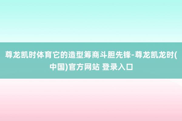 尊龙凯时体育它的造型筹商斗胆先锋-尊龙凯龙时(中国)官方网站 登录入口