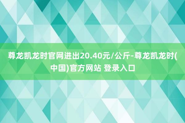 尊龙凯龙时官网进出20.40元/公斤-尊龙凯龙时(中国)官方网站 登录入口