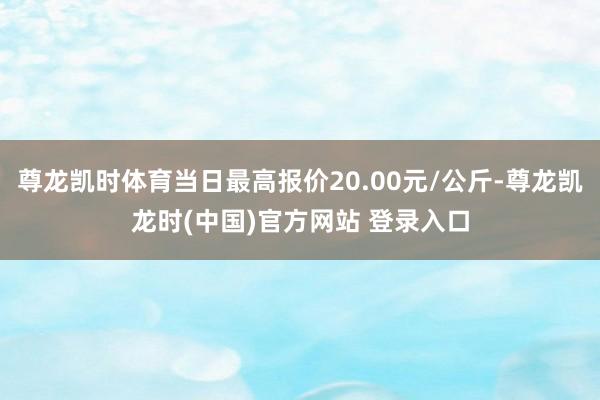 尊龙凯时体育当日最高报价20.00元/公斤-尊龙凯龙时(中国)官方网站 登录入口