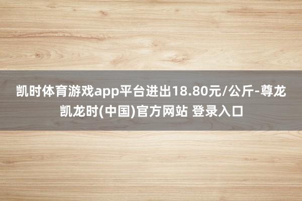 凯时体育游戏app平台进出18.80元/公斤-尊龙凯龙时(中国)官方网站 登录入口