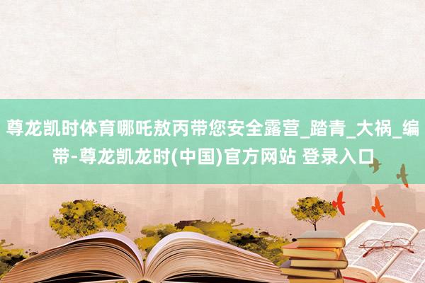尊龙凯时体育哪吒敖丙带您安全露营_踏青_大祸_编带-尊龙凯龙时(中国)官方网站 登录入口