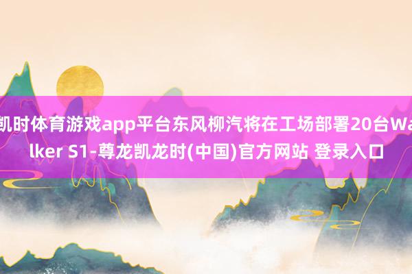凯时体育游戏app平台东风柳汽将在工场部署20台Walker S1-尊龙凯龙时(中国)官方网站 登录入口