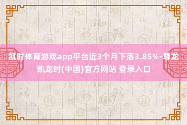 凯时体育游戏app平台近3个月下落3.85%-尊龙凯龙时(中国)官方网站 登录入口