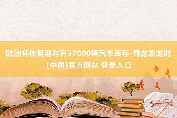 欧洲杯体育现时有37000辆汽车库存-尊龙凯龙时(中国)官方网站 登录入口