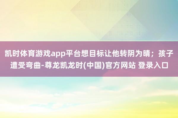 凯时体育游戏app平台想目标让他转阴为晴；孩子遭受弯曲-尊龙凯龙时(中国)官方网站 登录入口