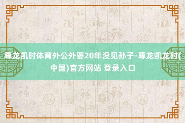 尊龙凯时体育外公外婆20年没见孙子-尊龙凯龙时(中国)官方网站 登录入口