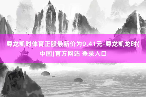 尊龙凯时体育正股最新价为9.41元-尊龙凯龙时(中国)官方网站 登录入口