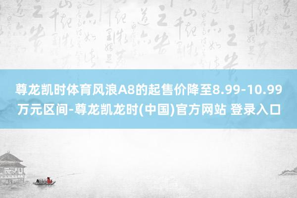 尊龙凯时体育风浪A8的起售价降至8.99-10.99万元区间-尊龙凯龙时(中国)官方网站 登录入口