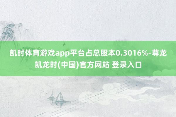 凯时体育游戏app平台占总股本0.3016%-尊龙凯龙时(中国)官方网站 登录入口