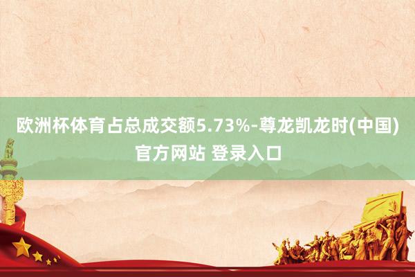 欧洲杯体育占总成交额5.73%-尊龙凯龙时(中国)官方网站 登录入口