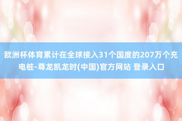 欧洲杯体育累计在全球接入31个国度的207万个充电桩-尊龙凯龙时(中国)官方网站 登录入口