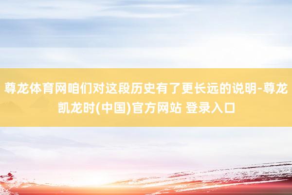尊龙体育网咱们对这段历史有了更长远的说明-尊龙凯龙时(中国)官方网站 登录入口