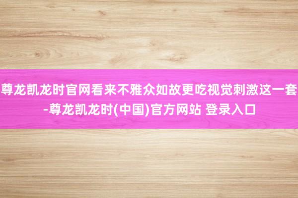 尊龙凯龙时官网看来不雅众如故更吃视觉刺激这一套-尊龙凯龙时(中国)官方网站 登录入口
