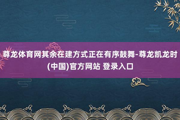 尊龙体育网其余在建方式正在有序鼓舞-尊龙凯龙时(中国)官方网站 登录入口
