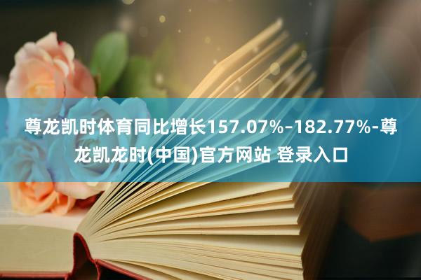 尊龙凯时体育同比增长157.07%–182.77%-尊龙凯龙时(中国)官方网站 登录入口