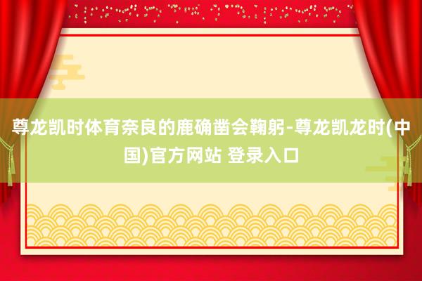 尊龙凯时体育奈良的鹿确凿会鞠躬-尊龙凯龙时(中国)官方网站 登录入口