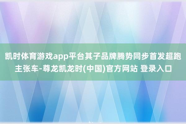 凯时体育游戏app平台其子品牌腾势同步首发超跑主张车-尊龙凯龙时(中国)官方网站 登录入口