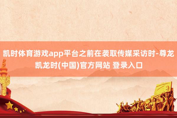 凯时体育游戏app平台之前在袭取传媒采访时-尊龙凯龙时(中国)官方网站 登录入口