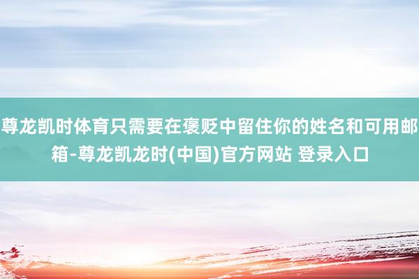 尊龙凯时体育只需要在褒贬中留住你的姓名和可用邮箱-尊龙凯龙时(中国)官方网站 登录入口