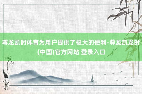 尊龙凯时体育为用户提供了极大的便利-尊龙凯龙时(中国)官方网站 登录入口