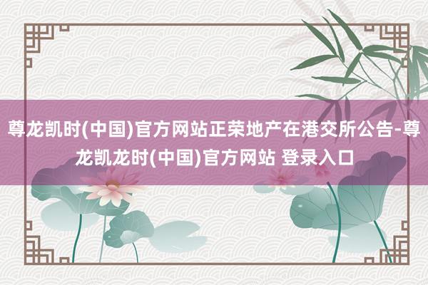 尊龙凯时(中国)官方网站正荣地产在港交所公告-尊龙凯龙时(中国)官方网站 登录入口