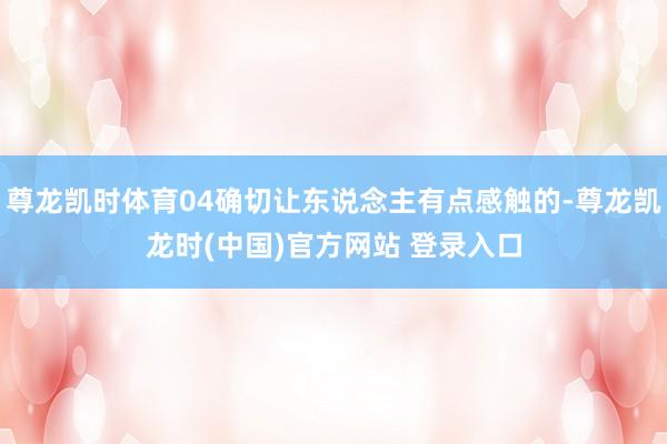 尊龙凯时体育04确切让东说念主有点感触的-尊龙凯龙时(中国)官方网站 登录入口