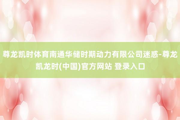 尊龙凯时体育南通华储时期动力有限公司迷惑-尊龙凯龙时(中国)官方网站 登录入口