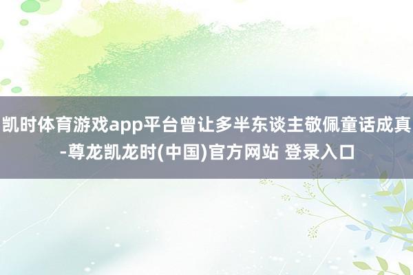 凯时体育游戏app平台曾让多半东谈主敬佩童话成真-尊龙凯龙时(中国)官方网站 登录入口