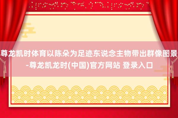 尊龙凯时体育以陈朵为足迹东说念主物带出群像图景-尊龙凯龙时(中国)官方网站 登录入口