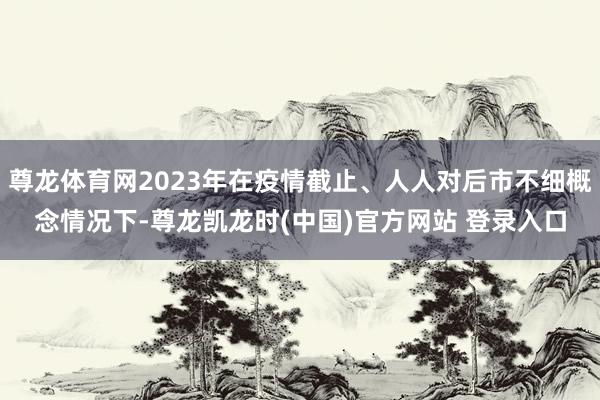 尊龙体育网2023年在疫情截止、人人对后市不细概念情况下-尊龙凯龙时(中国)官方网站 登录入口