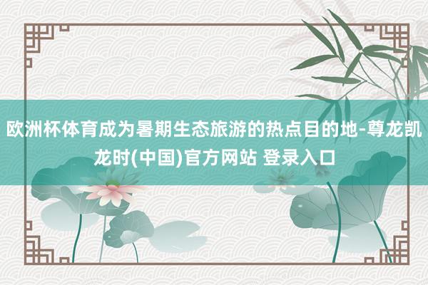 欧洲杯体育成为暑期生态旅游的热点目的地-尊龙凯龙时(中国)官方网站 登录入口