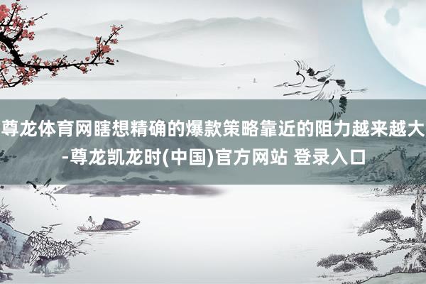 尊龙体育网瞎想精确的爆款策略靠近的阻力越来越大-尊龙凯龙时(中国)官方网站 登录入口