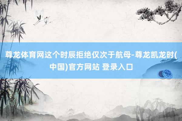 尊龙体育网这个时辰拒绝仅次于航母-尊龙凯龙时(中国)官方网站 登录入口