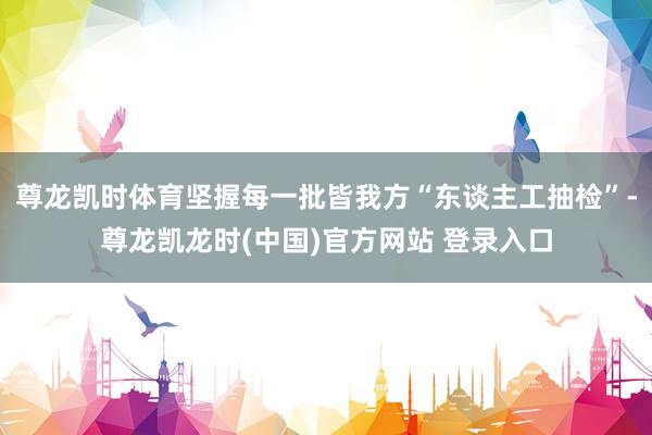 尊龙凯时体育坚握每一批皆我方“东谈主工抽检”-尊龙凯龙时(中国)官方网站 登录入口