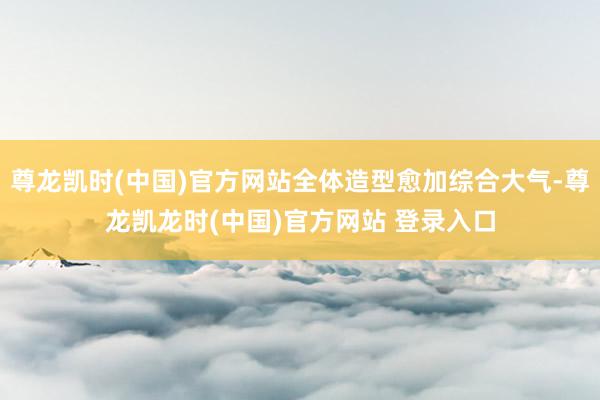 尊龙凯时(中国)官方网站全体造型愈加综合大气-尊龙凯龙时(中国)官方网站 登录入口