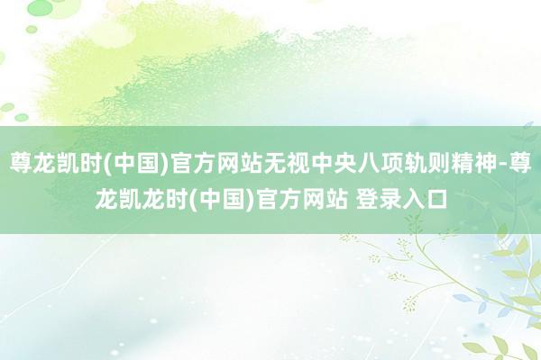 尊龙凯时(中国)官方网站无视中央八项轨则精神-尊龙凯龙时(中国)官方网站 登录入口
