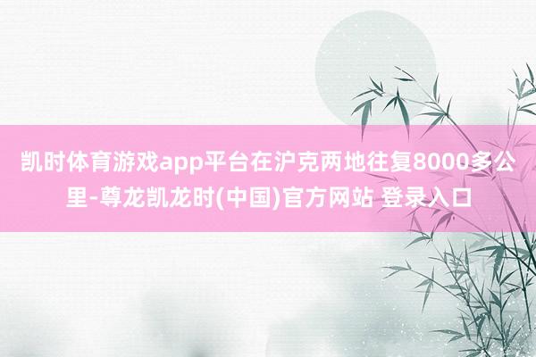 凯时体育游戏app平台在沪克两地往复8000多公里-尊龙凯龙时(中国)官方网站 登录入口