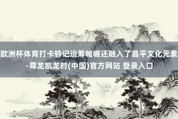 欧洲杯体育打卡钤记运筹帷幄还融入了昌平文化元素-尊龙凯龙时(中国)官方网站 登录入口