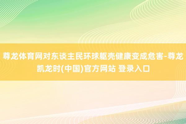 尊龙体育网对东谈主民环球躯壳健康变成危害-尊龙凯龙时(中国)官方网站 登录入口