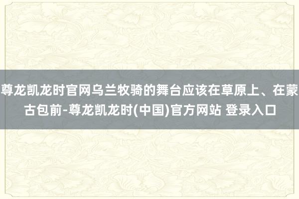 尊龙凯龙时官网乌兰牧骑的舞台应该在草原上、在蒙古包前-尊龙凯龙时(中国)官方网站 登录入口