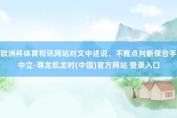 欧洲杯体育和讯网站对文中述说、不雅点判断保合手中立-尊龙凯龙时(中国)官方网站 登录入口