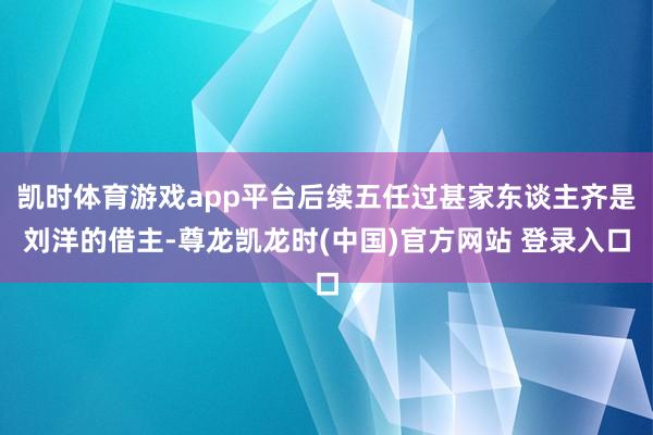 凯时体育游戏app平台后续五任过甚家东谈主齐是刘洋的借主-尊龙凯龙时(中国)官方网站 登录入口