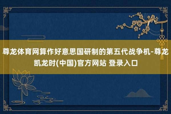 尊龙体育网算作好意思国研制的第五代战争机-尊龙凯龙时(中国)官方网站 登录入口