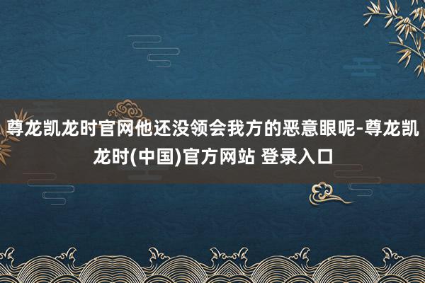 尊龙凯龙时官网他还没领会我方的恶意眼呢-尊龙凯龙时(中国)官方网站 登录入口