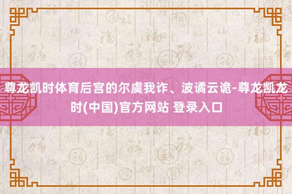 尊龙凯时体育后宫的尔虞我诈、波谲云诡-尊龙凯龙时(中国)官方网站 登录入口