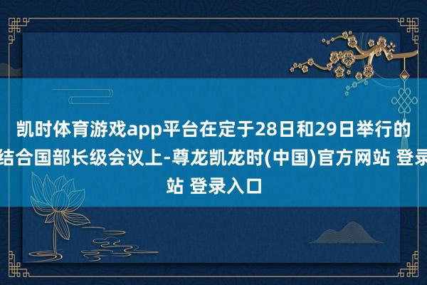 凯时体育游戏app平台在定于28日和29日举行的一场结合国部长级会议上-尊龙凯龙时(中国)官方网站 登录入口