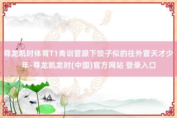尊龙凯时体育T1青训营跟下饺子似的往外冒天才少年-尊龙凯龙时(中国)官方网站 登录入口