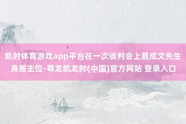 凯时体育游戏app平台在一次谈判会上聂成文先生身居主位-尊龙凯龙时(中国)官方网站 登录入口