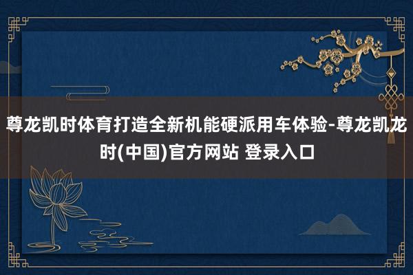 尊龙凯时体育打造全新机能硬派用车体验-尊龙凯龙时(中国)官方网站 登录入口