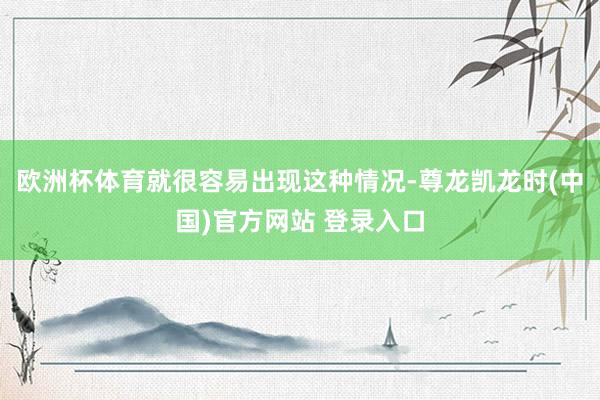 欧洲杯体育就很容易出现这种情况-尊龙凯龙时(中国)官方网站 登录入口